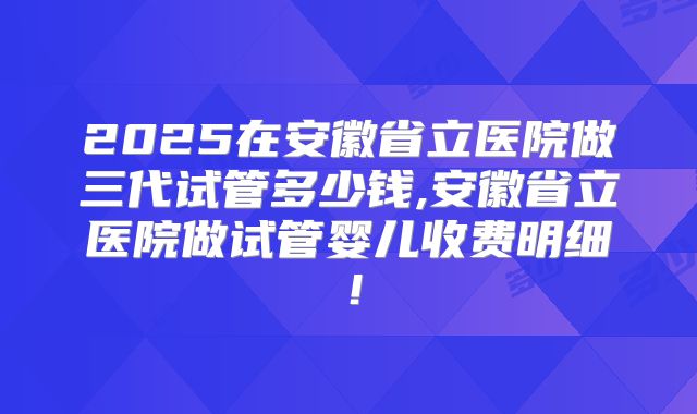 2025在安徽省立医院做三代试管多少钱,安徽省立医院做试管婴儿收费明细！