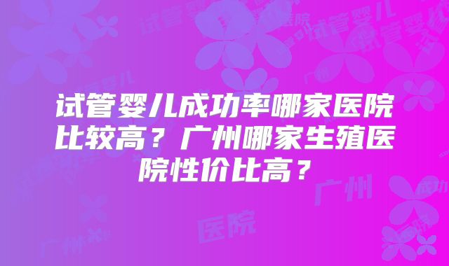 试管婴儿成功率哪家医院比较高?广州哪家生殖医院性价比高?
