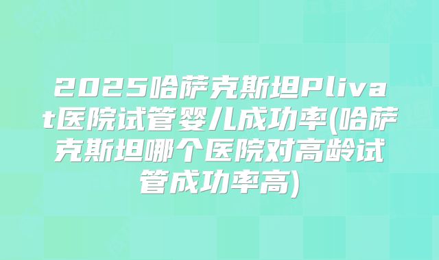 2025哈萨克斯坦Plivat医院试管婴儿成功率(哈萨克斯坦哪个医院对高龄试管成功率高)