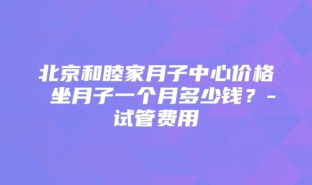 北京和睦家月子中心价格 坐月子一个月多少钱？-试管费用
