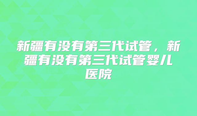 新疆有没有第三代试管,新疆有没有第三代试管婴儿医院