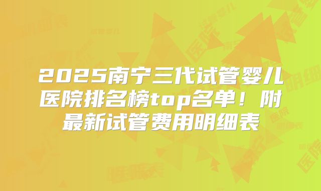 2025南宁三代试管婴儿医院排名榜top名单！附最新试管费用明细表