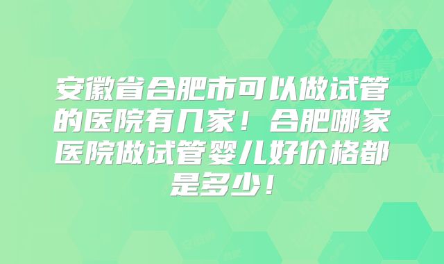 安徽省合肥市可以做试管的医院有几家！合肥哪家医院做试管婴儿好价格都是多少！