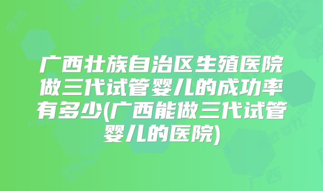 广西壮族自治区生殖医院做三代试管婴儿的成功率有多少(广西能做三代试管婴儿的医院)