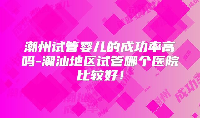 潮州试管婴儿的成功率高吗-潮汕地区试管哪个医院比较好！