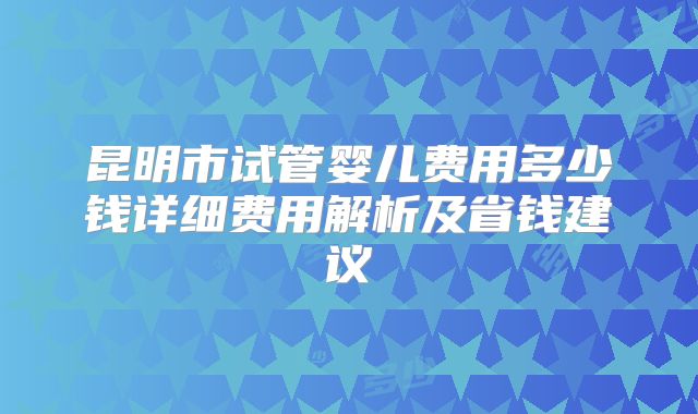 昆明市试管婴儿费用多少钱详细费用解析及省钱建议