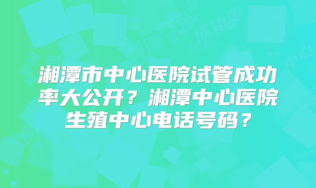 湘潭市中心医院试管成功率大公开？湘潭中心医院生殖中心电话号码？
