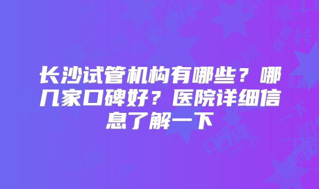 长沙试管机构有哪些？哪几家口碑好？医院详细信息了解一下