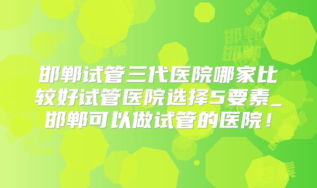 邯郸试管三代医院哪家比较好试管医院选择5要素_邯郸可以做试管的医院！
