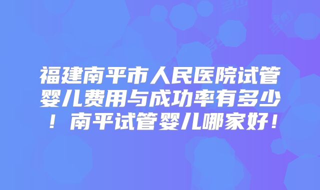 福建南平市人民医院试管婴儿费用与成功率有多少！南平试管婴儿哪家好！