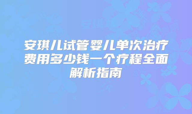 安琪儿试管婴儿单次治疗费用多少钱一个疗程全面解析指南