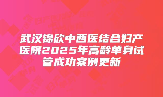 武汉锦欣中西医结合妇产医院2025年高龄单身试管成功案例更新