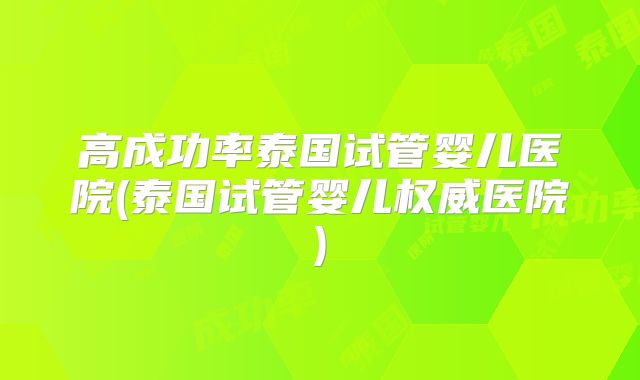 高成功率泰国试管婴儿医院(泰国试管婴儿权威医院)