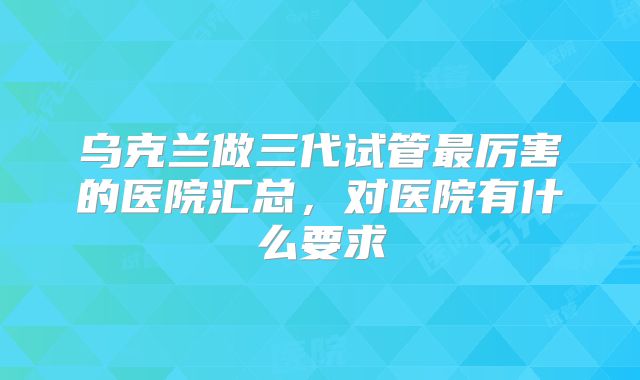 乌克兰做三代试管最厉害的医院汇总，对医院有什么要求