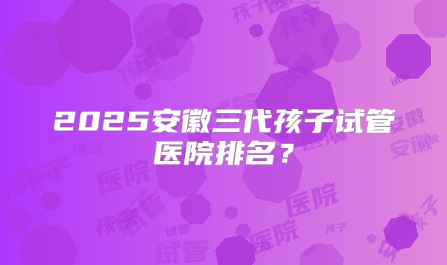 2025安徽三代孩子试管医院排名？