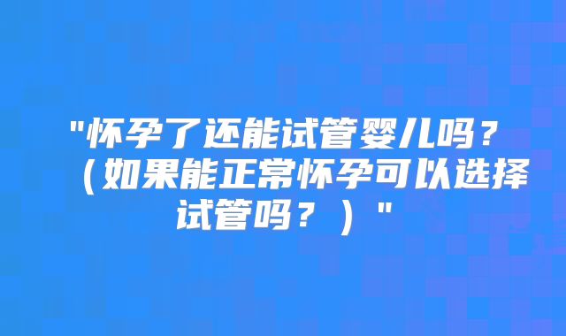 "怀孕了还能试管婴儿吗？（如果能正常怀孕可以选择试管吗？）"