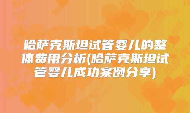 哈萨克斯坦试管婴儿的整体费用分析(哈萨克斯坦试管婴儿成功案例分享)