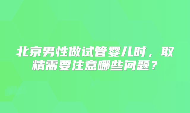 北京男性做试管婴儿时，取精需要注意哪些问题？