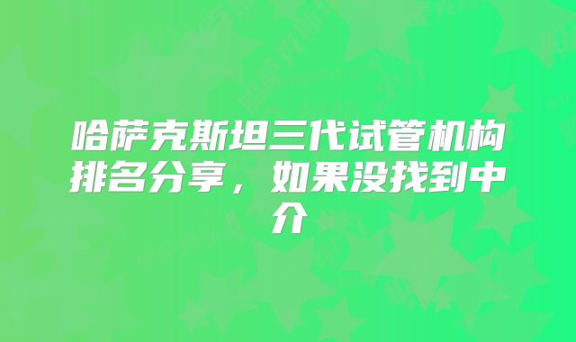 哈萨克斯坦三代试管机构排名分享，如果没找到中介