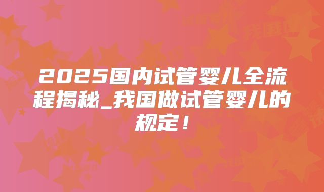 2025国内试管婴儿全流程揭秘_我国做试管婴儿的规定!