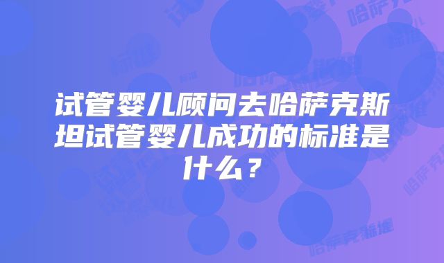 试管婴儿顾问去哈萨克斯坦试管婴儿成功的标准是什么？