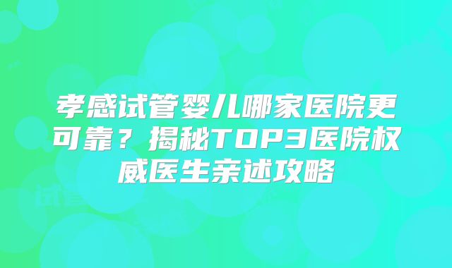 孝感试管婴儿哪家医院更可靠？揭秘TOP3医院权威医生亲述攻略