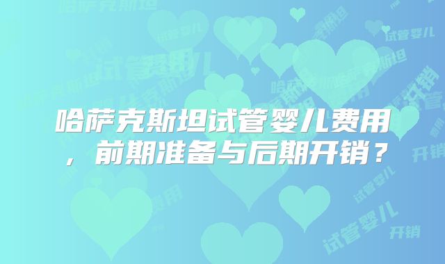 哈萨克斯坦试管婴儿费用，前期准备与后期开销？