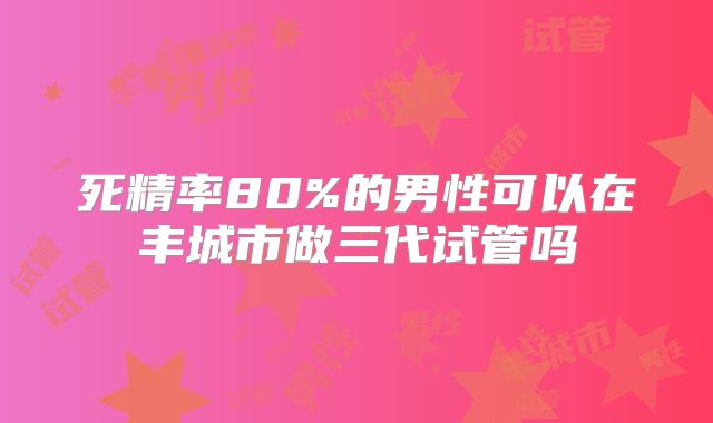 死精率80%的男性可以在丰城市做三代试管吗