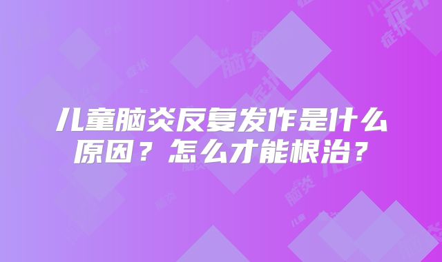 儿童脑炎反复发作是什么原因?怎么才能根治?