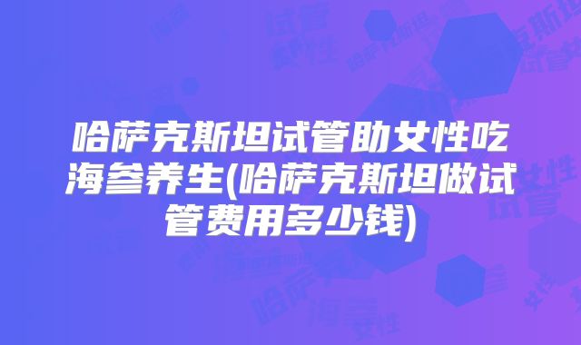 哈萨克斯坦试管助女性吃海参养生(哈萨克斯坦做试管费用多少钱)