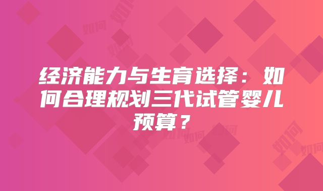经济能力与生育选择:如何合理规划三代试管婴儿预算?
