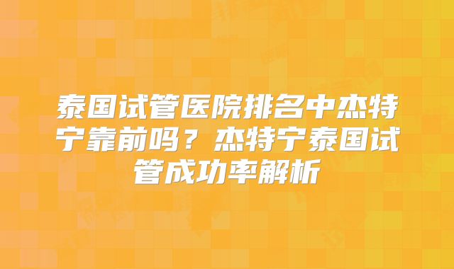泰国试管医院排名中杰特宁靠前吗？杰特宁泰国试管成功率解析