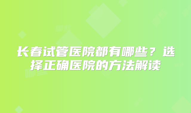 长春试管医院都有哪些?选择正确医院的方法解读