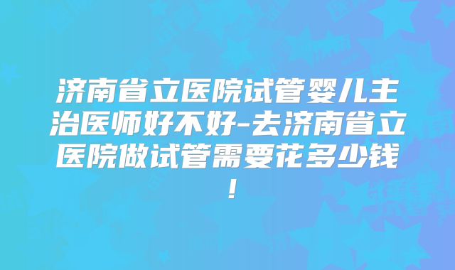 济南省立医院试管婴儿主治医师好不好-去济南省立医院做试管需要花多少钱！