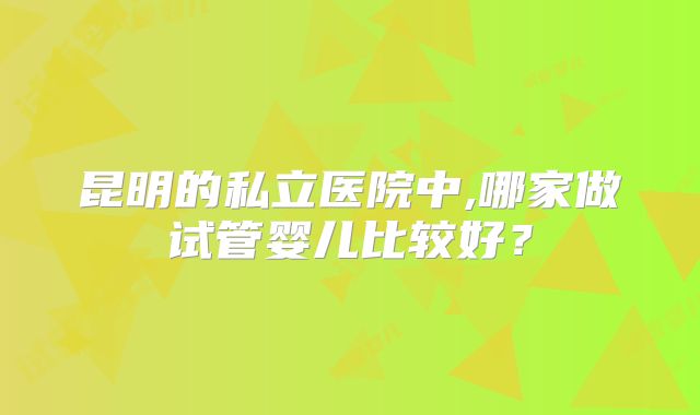 昆明的私立医院中,哪家做试管婴儿比较好？