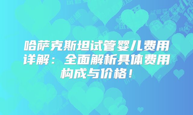 哈萨克斯坦试管婴儿费用详解：全面解析具体费用构成与价格！