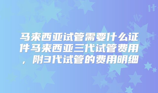 马来西亚试管需要什么证件马来西亚三代试管费用，附3代试管的费用明细