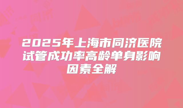 2025年上海市同济医院试管成功率高龄单身影响因素全解