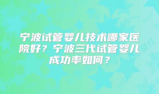 宁波试管婴儿技术哪家医院好？宁波三代试管婴儿成功率如何？