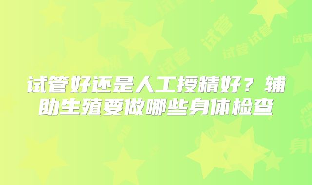 试管好还是人工授精好?辅助生殖要做哪些身体检查