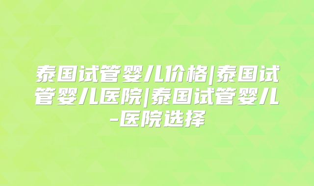 泰国试管婴儿价格|泰国试管婴儿医院|泰国试管婴儿-医院选择