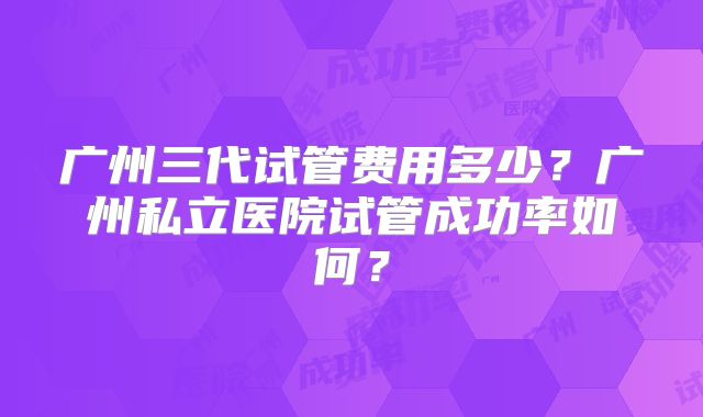 广州三代试管费用多少？广州私立医院试管成功率如何？