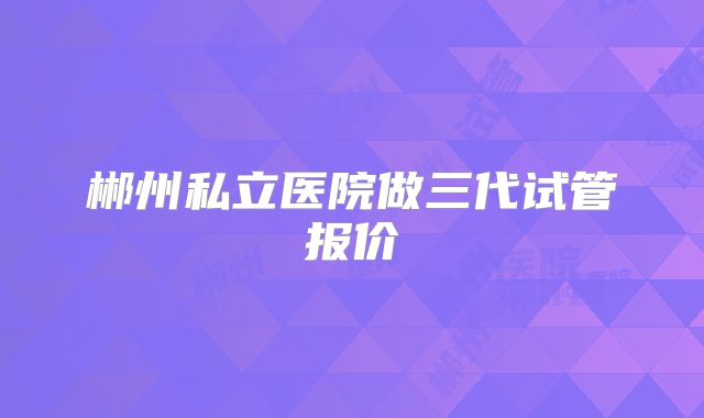 郴州私立医院做三代试管报价