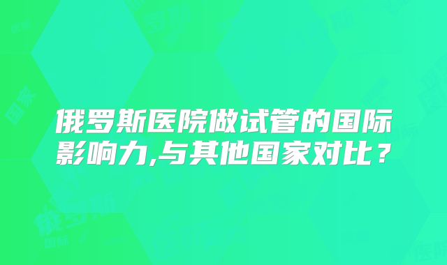 俄罗斯医院做试管的国际影响力,与其他国家对比？