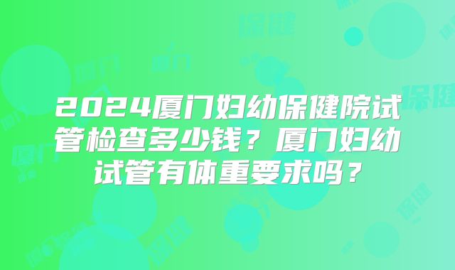 2024厦门妇幼保健院试管检查多少钱?厦门妇幼试管有体重要求吗?