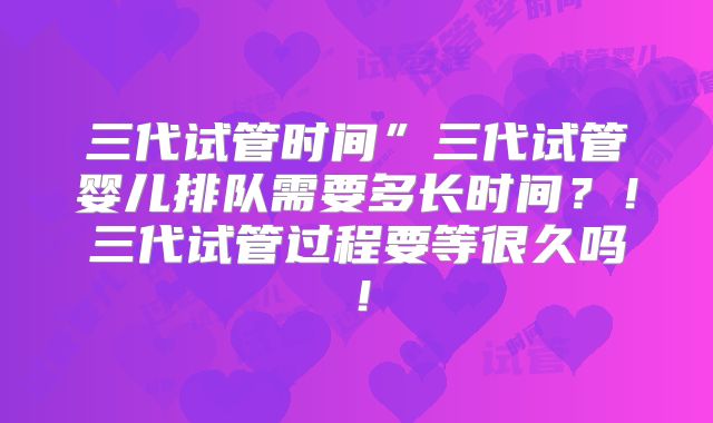 三代试管时间”三代试管婴儿排队需要多长时间？！三代试管过程要等很久吗！