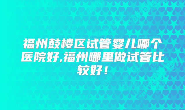 福州鼓楼区试管婴儿哪个医院好,福州哪里做试管比较好！