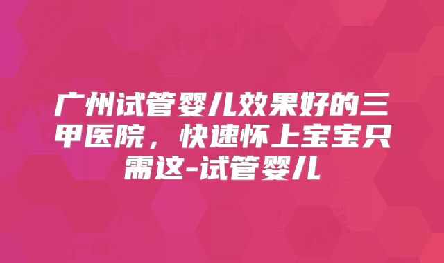 广州试管婴儿效果好的三甲医院，快速怀上宝宝只需这-试管婴儿