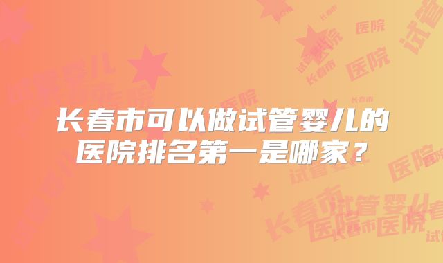 长春市可以做试管婴儿的医院排名第一是哪家？