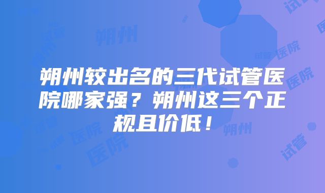 朔州较出名的三代试管医院哪家强？朔州这三个正规且价低！
